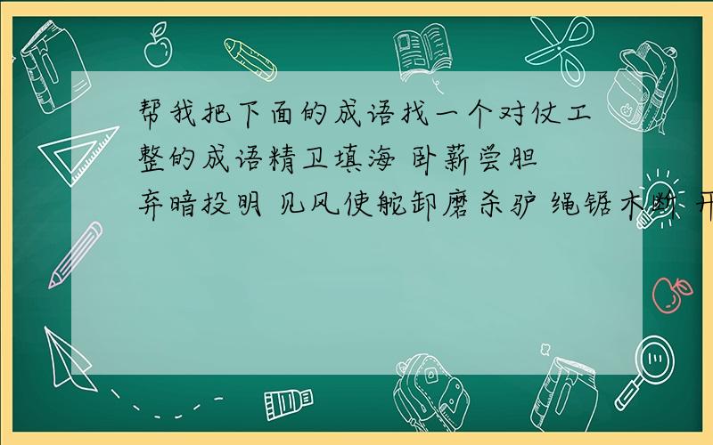 帮我把下面的成语找一个对仗工整的成语精卫填海 卧薪尝胆 弃暗投明 见风使舵卸磨杀驴 绳锯木断 开门揖盗 狗仗人势色厉内茬 胸有成竹 望梅止渴 继往开来流芳百世 锦上添花 笨嘴拙舌 精