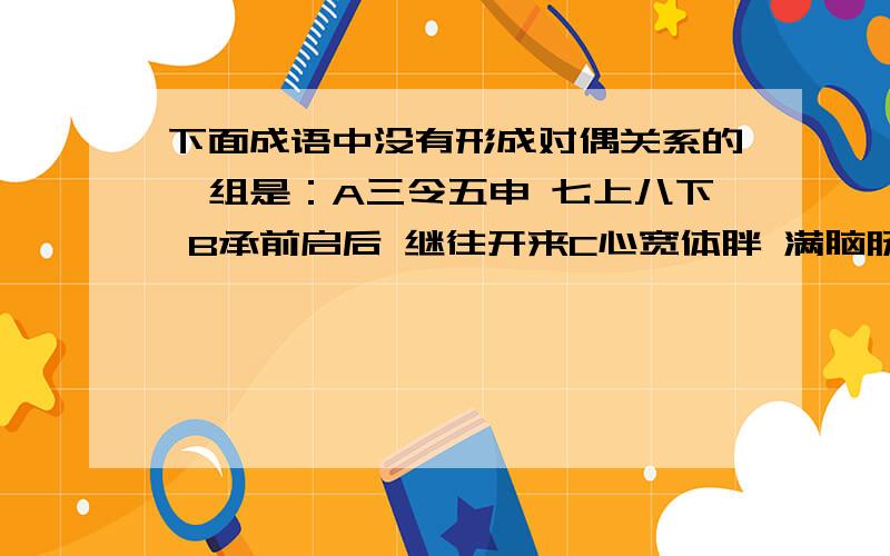 下面成语中没有形成对偶关系的一组是：A三令五申 七上八下 B承前启后 继往开来C心宽体胖 满脑肠肥 D 载歌载舞 绘声绘色