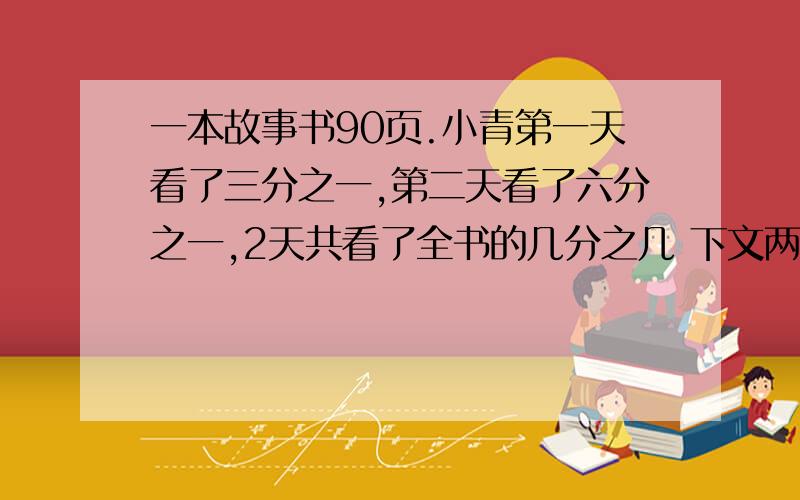 一本故事书90页.小青第一天看了三分之一,第二天看了六分之一,2天共看了全书的几分之几 下文两天共看了多少页五年级三个班共180人,其中一半人数54人。一半男生占本班人数的就9分之5,一班