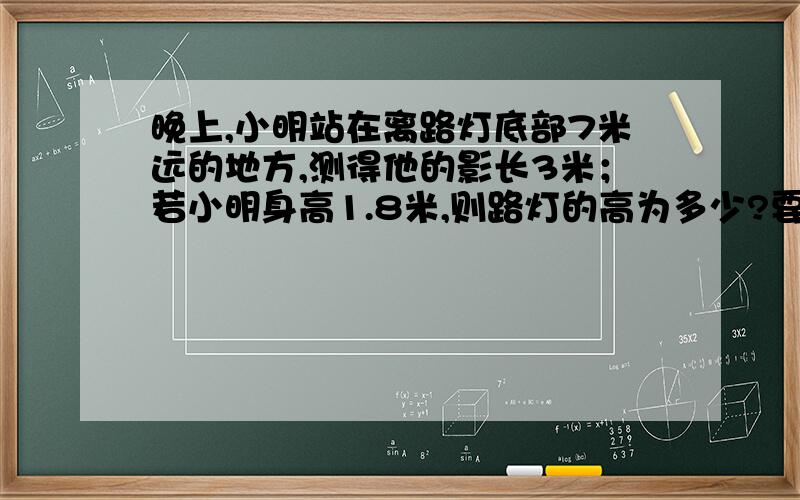 晚上,小明站在离路灯底部7米远的地方,测得他的影长3米；若小明身高1.8米,则路灯的高为多少?要写过程还要画图