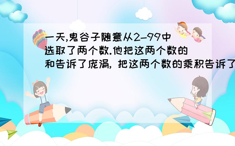 一天,鬼谷子随意从2-99中选取了两个数.他把这两个数的和告诉了庞涓, 把这两个数的乘积告诉了孙膑.但孙膑