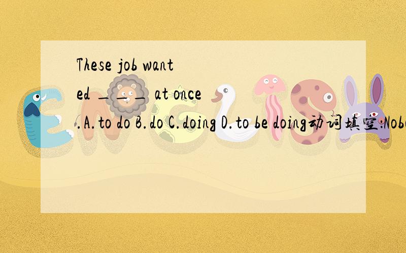 These job wanted ___ at once.A.to do B.do C.doing D.to be doing动词填空：Nobody likes to ___ (laugh) at.Every day an old man can be seen ___ (clean) the street in the morning.是cleaning还是to clean?