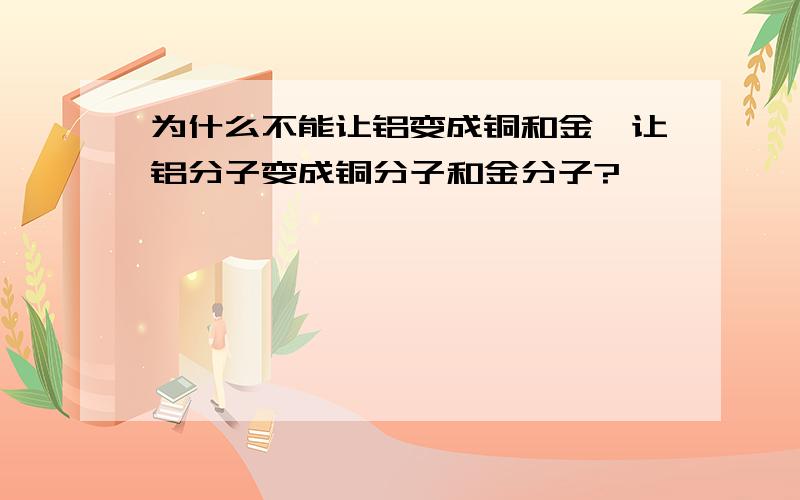 为什么不能让铝变成铜和金,让铝分子变成铜分子和金分子?