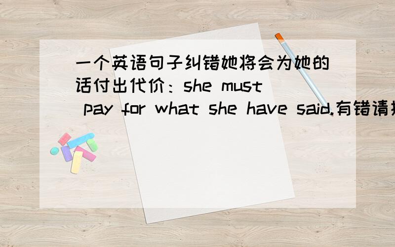 一个英语句子纠错她将会为她的话付出代价：she must pay for what she have said.有错请指出并告诉我为什么错了,3Q第二个she要不要改成her呢？