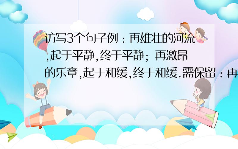 访写3个句子例：再雄壮的河流,起于平静,终于平静；再激昂的乐章,起于和缓,终于和缓.需保留：再（ ）的（ ）,起于（ ）,终于（ ） 意思也需要相近的