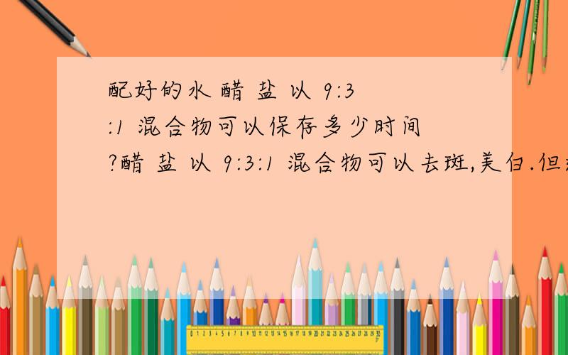 配好的水 醋 盐 以 9:3:1 混合物可以保存多少时间?醋 盐 以 9:3:1 混合物可以去斑,美白.但这样的混合物在常温在能放多久?我配了很多,一次性用不光,可以怎样保存?