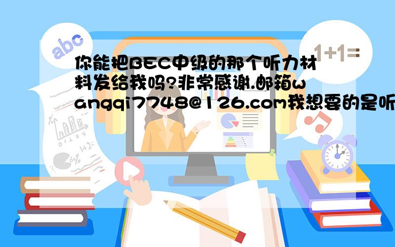 你能把BEC中级的那个听力材料发给我吗?非常感谢.邮箱wangqi7748@126.com我想要的是听力材料原文而非 听力 啊不过还是谢了