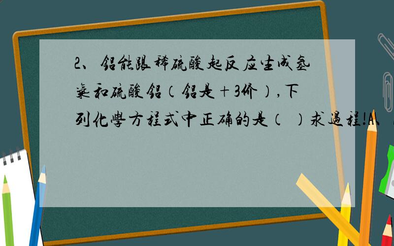 2、铝能跟稀硫酸起反应生成氢气和硫酸铝（铝是+3价）,下列化学方程式中正确的是（ ）求过程!A、Al+H2SO4=AlSO4+H2↑　　B、2Al+3H2SO4=Al2（SO4）3+3H2↑　　C、Al+3H2SO4=Al（SO4）3+3H2↑　　D、3Al+H2SO4=