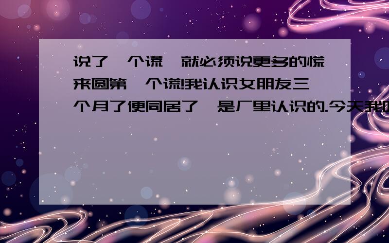 说了一个谎,就必须说更多的慌来圆第一个谎!我认识女朋友三个月了便同居了,是厂里认识的.今天我听到同事说,她以前跟一个男人结过婚,生过孩子.不知是不是真的,我不知道怎么办了,感觉我