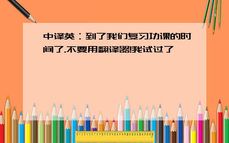 中译英：到了我们复习功课的时间了.不要用翻译器!我试过了