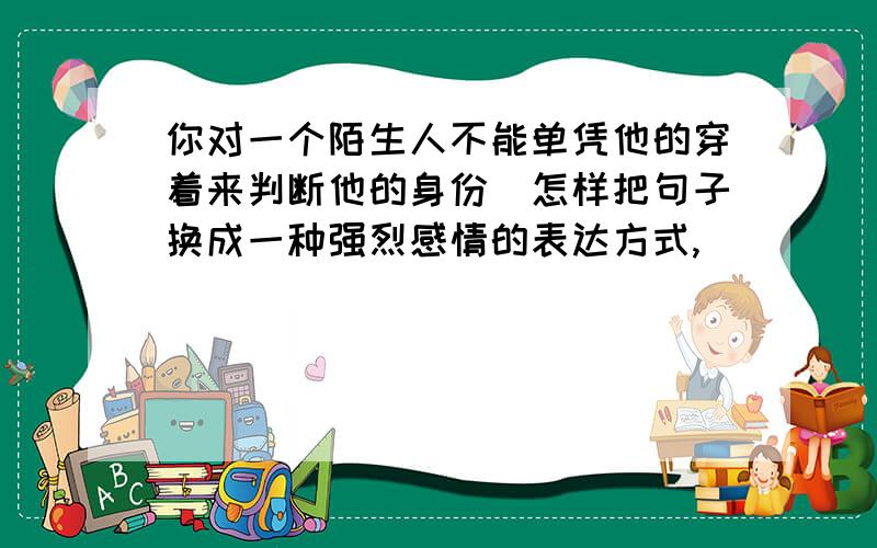 你对一个陌生人不能单凭他的穿着来判断他的身份(怎样把句子换成一种强烈感情的表达方式,)