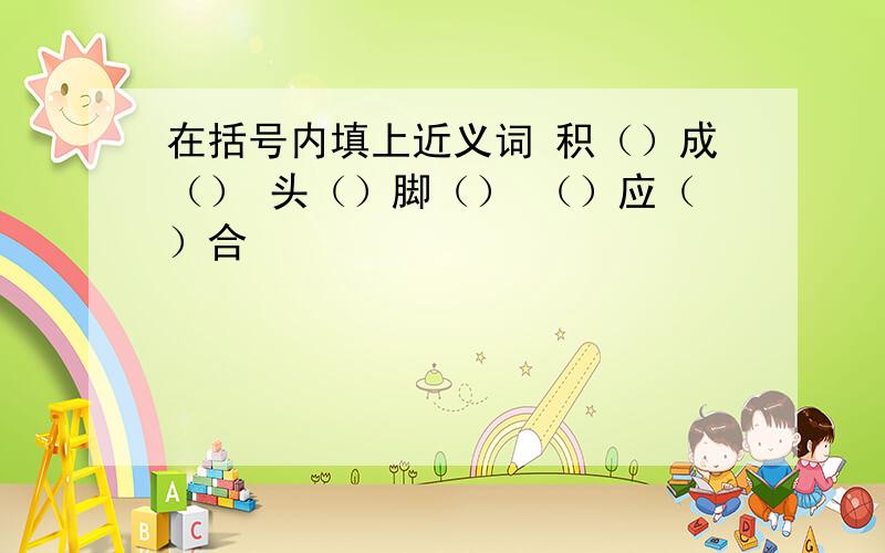 在括号内填上近义词 积（）成（） 头（）脚（） （）应（）合