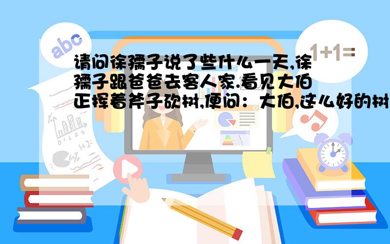 请问徐孺子说了些什么一天,徐孺子跟爸爸去客人家.看见大伯正挥着斧子砍树,便问：大伯,这么好的树,为什么要砍呀,大伯说：院子方方正正像口字,树就是木,口中加木就是困,不吉利.徐孺子听