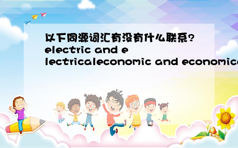 以下同源词汇有没有什么联系?electric and electricaleconomic and economicalpolitic and political还有类似的这些词汇吗?请举例说明,