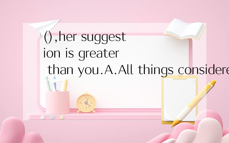 (),her suggestion is greater than you.A.All things consideredB.Considering all thingsC.Considered all things