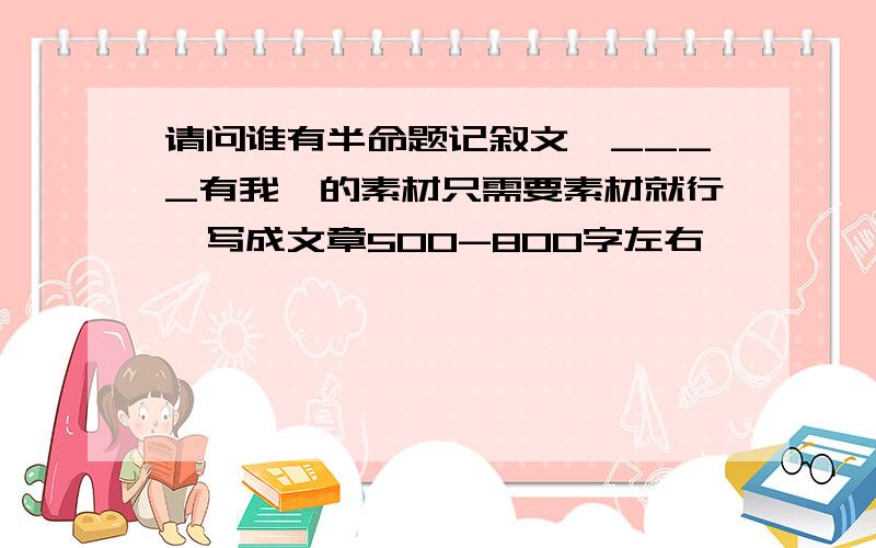 请问谁有半命题记叙文《____有我》的素材只需要素材就行,写成文章500-800字左右