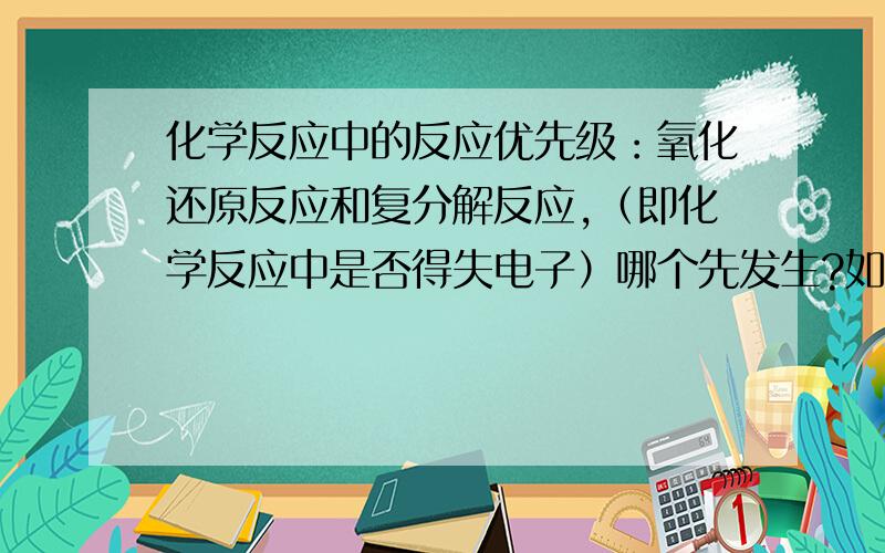 化学反应中的反应优先级：氧化还原反应和复分解反应,（即化学反应中是否得失电子）哪个先发生?如果有更全面的化学反应优先级顺序就更好了.