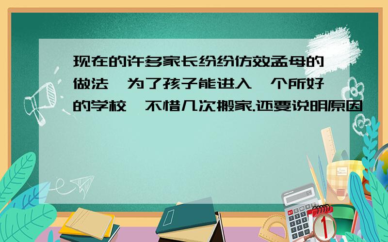 现在的许多家长纷纷仿效孟母的做法,为了孩子能进入一个所好的学校,不惜几次搬家.还要说明原因