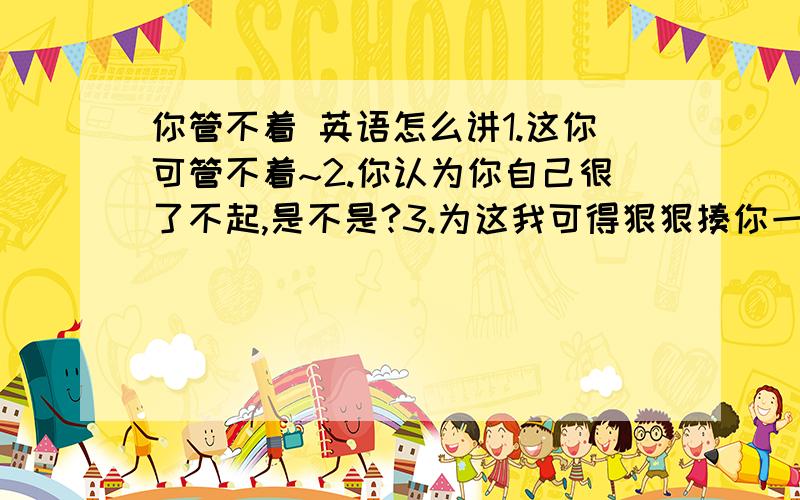 你管不着 英语怎么讲1.这你可管不着~2.你认为你自己很了不起,是不是?3.为这我可得狠狠揍你一顿~4.嘴硬~5.你从这滚吧!6.我会把你打趴在地上7.我会让你吃不了兜着走8.老伙计~9.