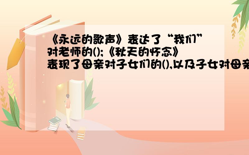 《永远的歌声》表达了“我们”对老师的();《秋天的怀念》表现了母亲对子女们的(),以及子女对母亲的（）；《花边饺子里的爱》表现了母亲对儿子的（）和儿子对母亲的（）；《“精彩极