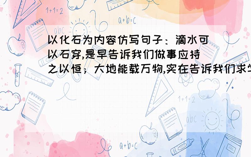 以化石为内容仿写句子：滴水可以石穿,是早告诉我们做事应持之以恒；大地能载万物,实在告诉我们求学要广读博览.