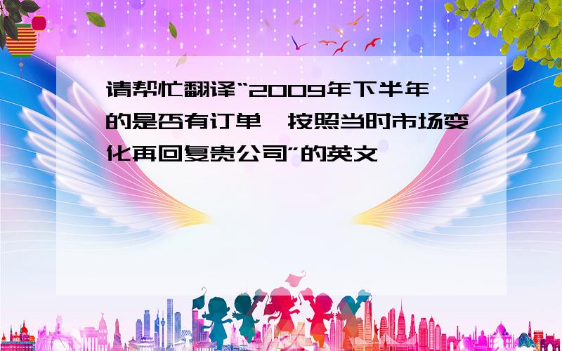 请帮忙翻译“2009年下半年的是否有订单,按照当时市场变化再回复贵公司”的英文