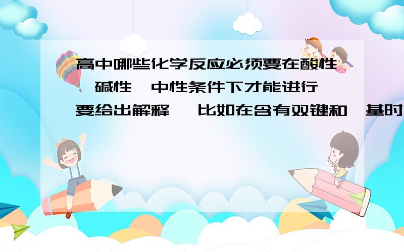 高中哪些化学反应必须要在酸性,碱性,中性条件下才能进行 要给出解释喔 比如在含有双键和醛基时,在用银氨溶液检验了醛基后,为什么用溴水再来检验双键时,要调节PH至中性 先给50分,若回答