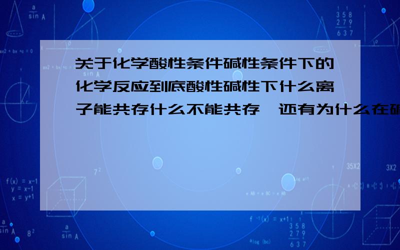 关于化学酸性条件碱性条件下的化学反应到底酸性碱性下什么离子能共存什么不能共存,还有为什么在碱性和酸性溶液中有些反应能发生,有些不能发生,如果是说在硫酸,氢氧化钠这样的溶液中