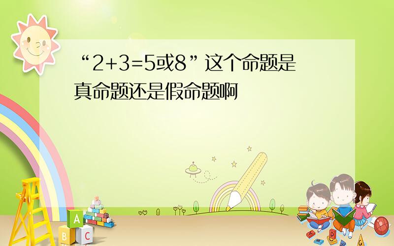 “2+3=5或8”这个命题是真命题还是假命题啊