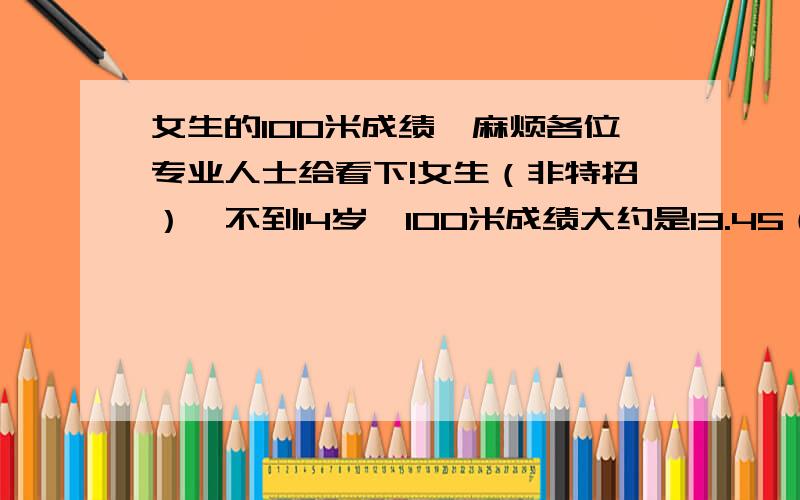 女生的100米成绩,麻烦各位专业人士给看下!女生（非特招）,不到14岁,100米成绩大约是13.45（可能还好个半秒,秒表记错了,没穿钉鞋也没穿短裤,正感冒,天很热的,刚跑完4*100[我把所有条件都说出