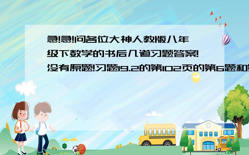 急!急!问各位大神人教版八年级下数学的书后几道习题答案!没有原题!习题19.2的第102页的第6题和第104页第16题习题19.3的第110页的第10题复习题19的第121页的第7题和第122页的第15题就5道题!求过