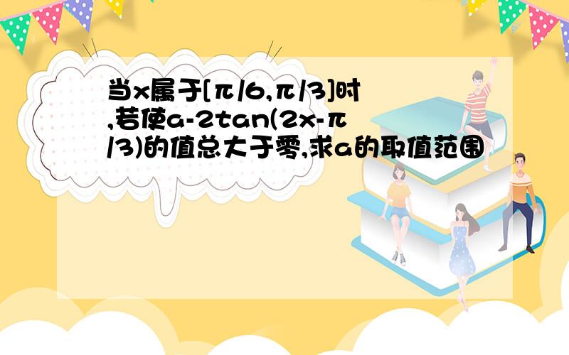 当x属于[π/6,π/3]时,若使a-2tan(2x-π/3)的值总大于零,求a的取值范围