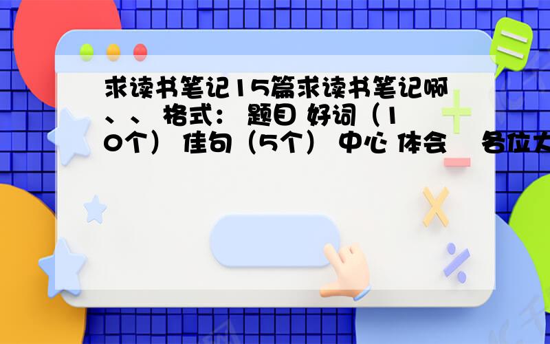 求读书笔记15篇求读书笔记啊、、 格式： 题目 好词（10个） 佳句（5个） 中心 体会    各位大虾帮帮忙啊 15篇哈