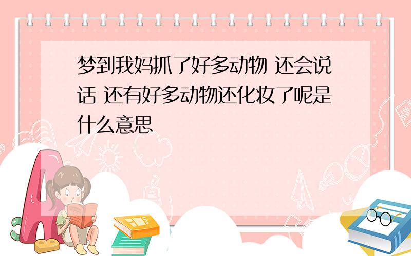 梦到我妈抓了好多动物 还会说话 还有好多动物还化妆了呢是什么意思