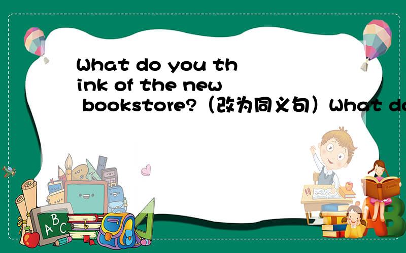 What do you think of the new bookstore?（改为同义句）What do you __ __ the new bookstore?