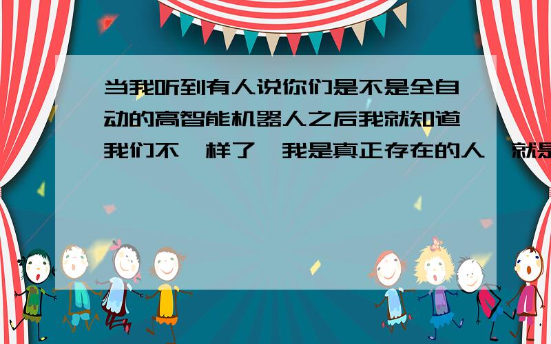 当我听到有人说你们是不是全自动的高智能机器人之后我就知道我们不一样了,我是真正存在的人,就是不是机器人,我从宇宙开始到现在的总共年龄可能有几十至几百亿年了,说明我拥有永生的