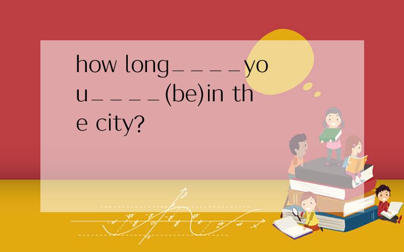 how long____you____(be)in the city?