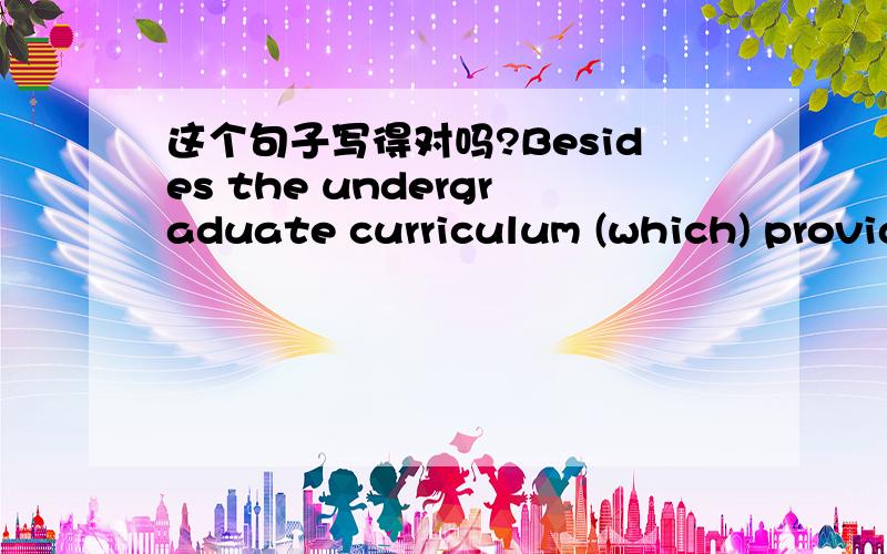 这个句子写得对吗?Besides the undergraduate curriculum (which) provided me with an extensive preparation in a full range of engineering courses,I had also studied some supplementary disciplines by myself due to my early decision to pursue (a)