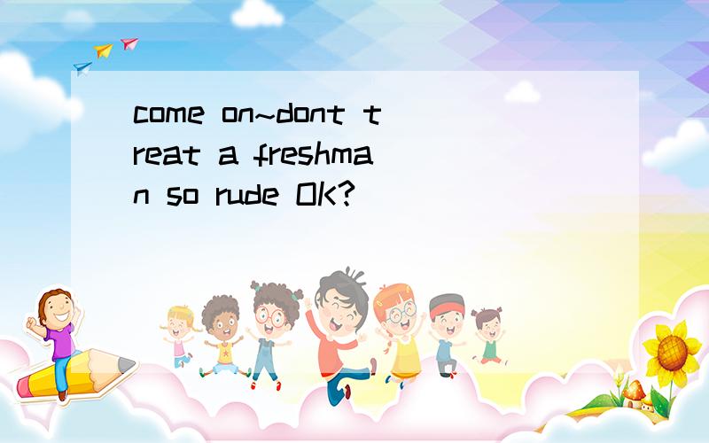 come on~dont treat a freshman so rude OK?