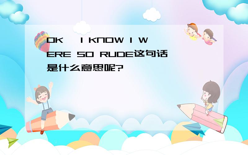 OK ,I KNOW I WERE SO RUDE这句话是什么意思呢?