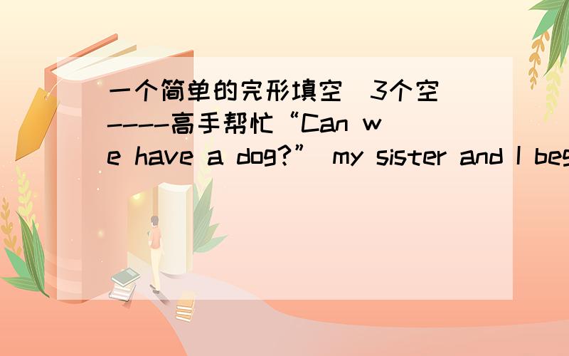 一个简单的完形填空（3个空）----高手帮忙“Can we have a dog?” my sister and I begged as we crowded around Dad after he walked in from work.Dad did not even pause to consider our request.“No,” he replied.“Absolutely not.”Dad