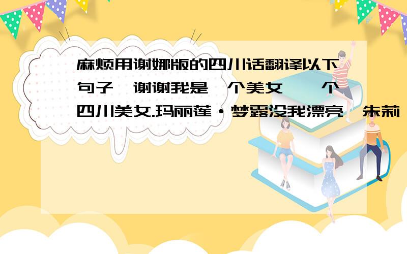 麻烦用谢娜版的四川话翻译以下句子,谢谢我是一个美女,一个四川美女.玛丽莲·梦露没我漂亮,朱莉娅·罗伯茨也没我漂亮.要问我是谁,我就是来自马兰山,马兰坡,马兰镇,马兰村的马小姐.我的