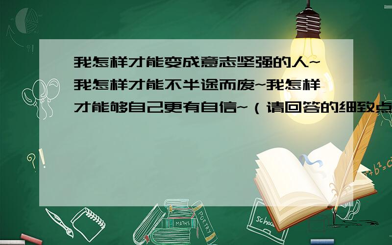 我怎样才能变成意志坚强的人~我怎样才能不半途而废~我怎样才能够自己更有自信~（请回答的细致点~）