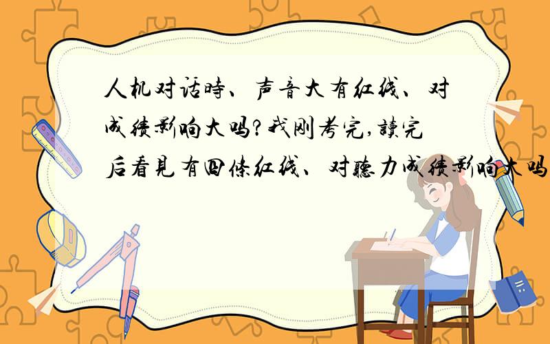 人机对话时、声音大有红线、对成绩影响大吗?我刚考完,读完后看见有四条红线、对听力成绩影响大吗?要扣多少分?请尽快告诉我、我很担心.