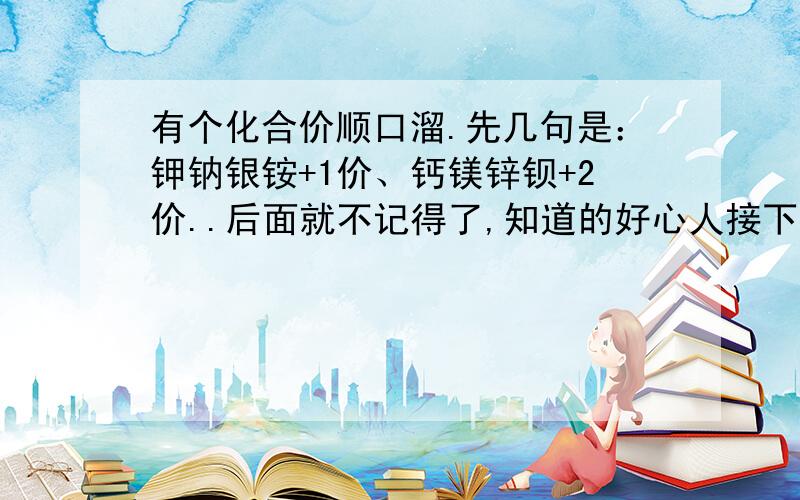 有个化合价顺口溜.先几句是：钾钠银铵+1价、钙镁锌钡+2价..后面就不记得了,知道的好心人接下后面几句吧!