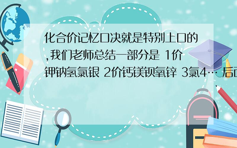 化合价记忆口决就是特别上口的,我们老师总结一部分是 1价钾钠氢氯银 2价钙镁钡氧锌 3氯4… 后面帮...化合价记忆口决就是特别上口的,我们老师总结一部分是1价钾钠氢氯银2价钙镁钡氧锌3氯