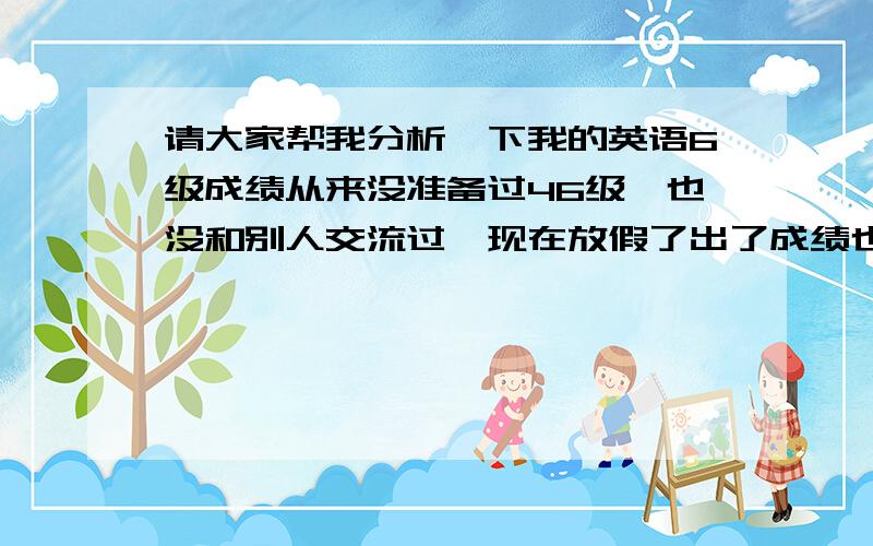 请大家帮我分析一下我的英语6级成绩从来没准备过46级,也没和别人交流过,现在放假了出了成绩也不知道考的算是怎么样、各部分还有哪里要改进的吗,希望大家能帮我分析分析,谢啦2008年6月