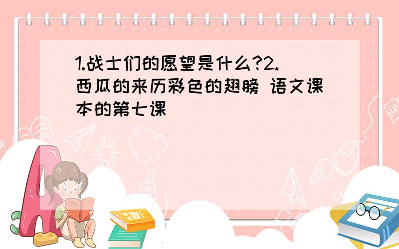 1.战士们的愿望是什么?2.西瓜的来历彩色的翅膀 语文课本的第七课