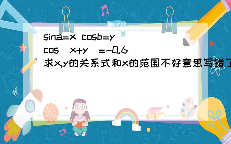 sina=x cosb=y cos(x+y)=-0.6 求x,y的关系式和x的范围不好意思写错了,是cos(a+b)=-0.6 a,b都为锐角要的是化简后的结果,而且天涯老狼的X的范围明显是错的吧