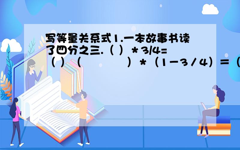 写等量关系式1.一本故事书读了四分之三.（ ）＊3/4=（ ）（　　　　）＊（1－3／4）＝（ ）